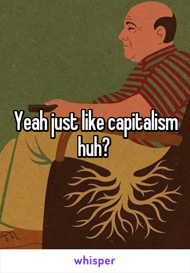 Yeah just like capitalism huh? 