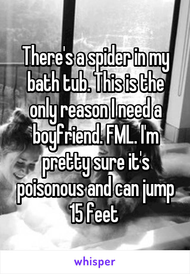 There's a spider in my bath tub. This is the only reason I need a boyfriend. FML. I'm pretty sure it's poisonous and can jump 15 feet 