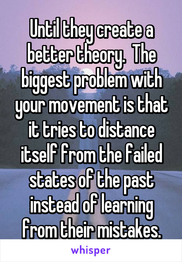 Until they create a better theory.  The biggest problem with your movement is that it tries to distance itself from the failed states of the past instead of learning from their mistakes.