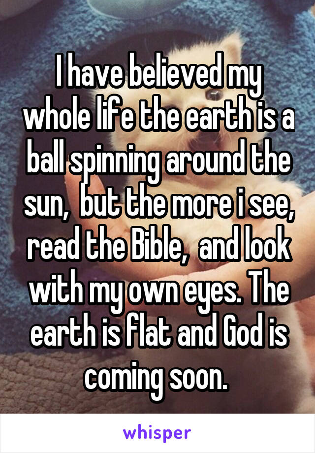 I have believed my whole life the earth is a ball spinning around the sun,  but the more i see, read the Bible,  and look with my own eyes. The earth is flat and God is coming soon. 