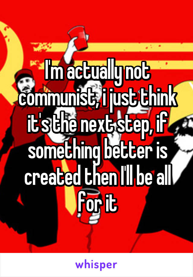 I'm actually not communist, i just think it's the next step, if something better is created then I'll be all for it