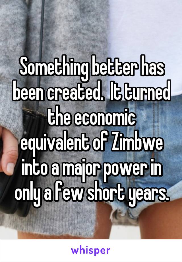 Something better has been created.  It turned the economic equivalent of Zimbwe into a major power in only a few short years.