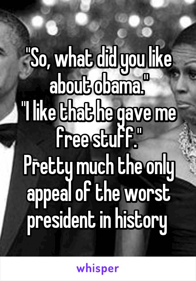"So, what did you like about obama."
"I like that he gave me free stuff."
Pretty much the only appeal of the worst president in history 