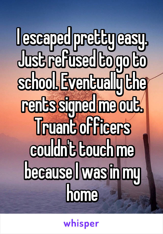 I escaped pretty easy. Just refused to go to school. Eventually the rents signed me out. Truant officers couldn't touch me because I was in my home