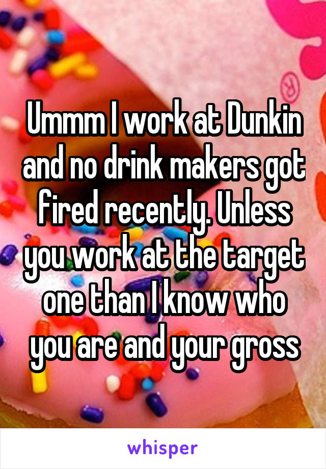 Ummm I work at Dunkin and no drink makers got fired recently. Unless you work at the target one than I know who you are and your gross