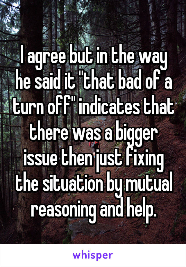 I agree but in the way he said it "that bad of a turn off" indicates that there was a bigger issue then just fixing the situation by mutual reasoning and help.