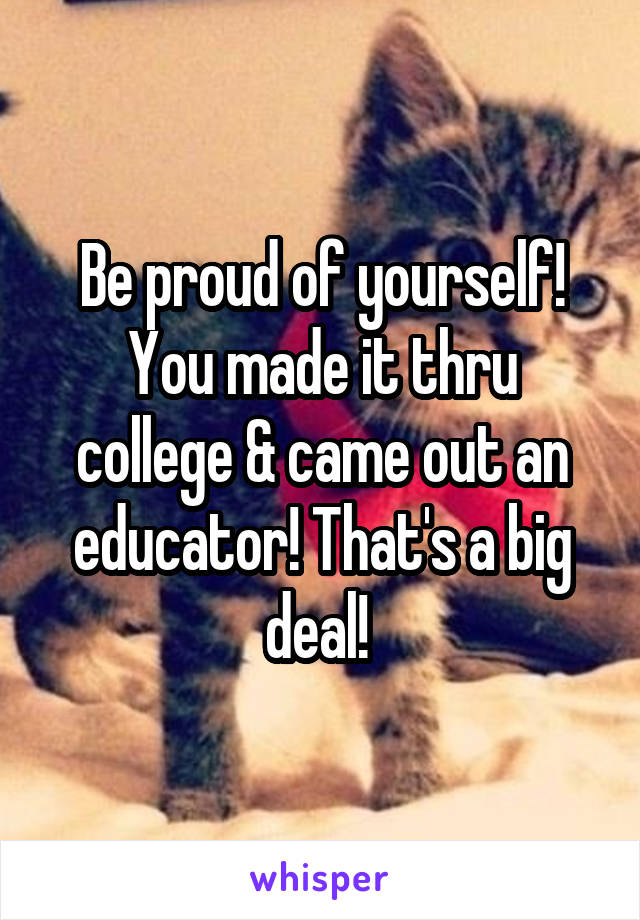Be proud of yourself! You made it thru college & came out an educator! That's a big deal! 