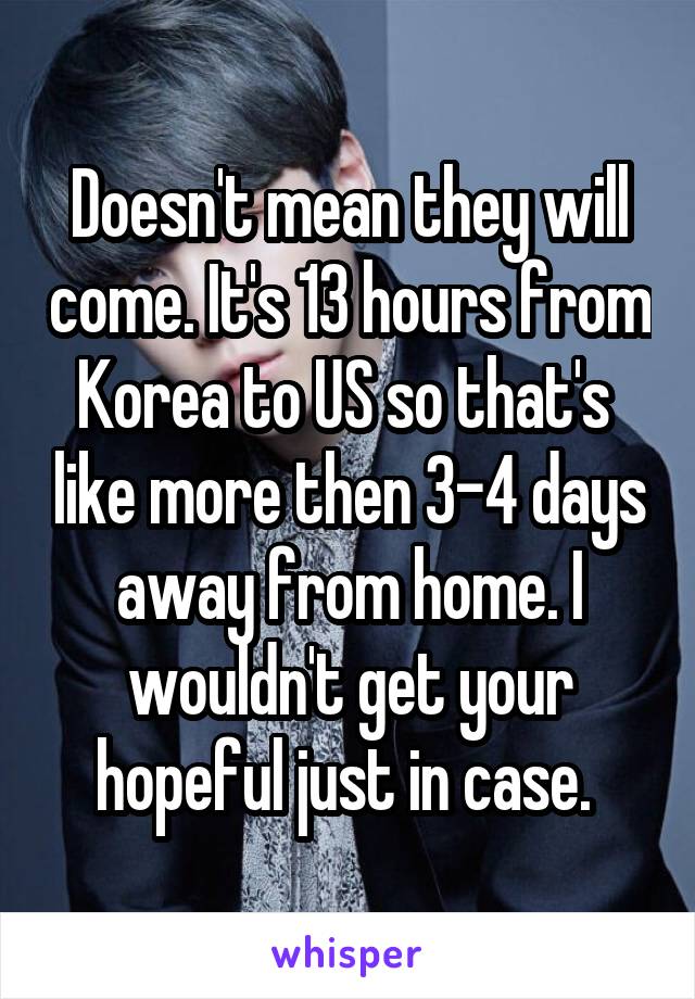 Doesn't mean they will come. It's 13 hours from Korea to US so that's  like more then 3-4 days away from home. I wouldn't get your hopeful just in case. 