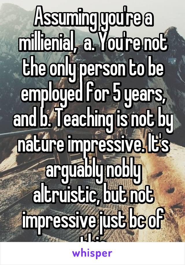 Assuming you're a millienial,  a. You're not the only person to be employed for 5 years, and b. Teaching is not by nature impressive. It's arguably nobly altruistic, but not impressive just bc of this