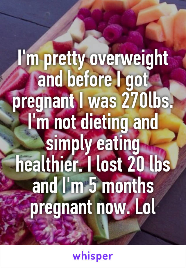 I'm pretty overweight and before I got pregnant I was 270lbs. I'm not dieting and simply eating healthier. I lost 20 lbs and I'm 5 months pregnant now. Lol