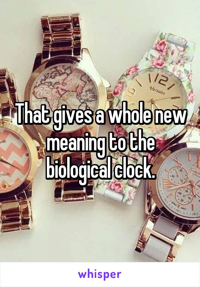 That gives a whole new meaning to the biological clock.