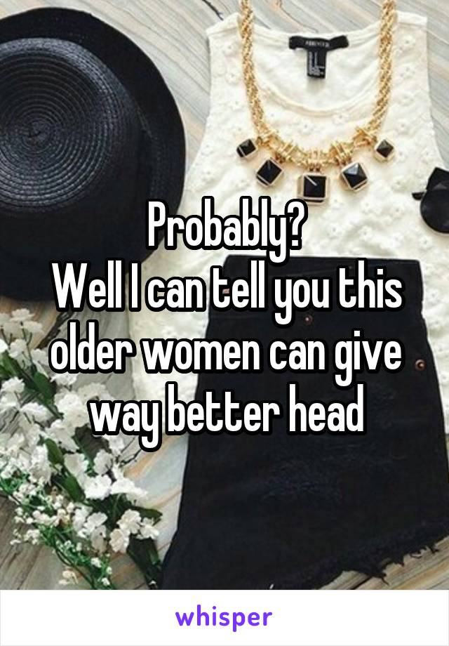 Probably?
Well I can tell you this older women can give way better head