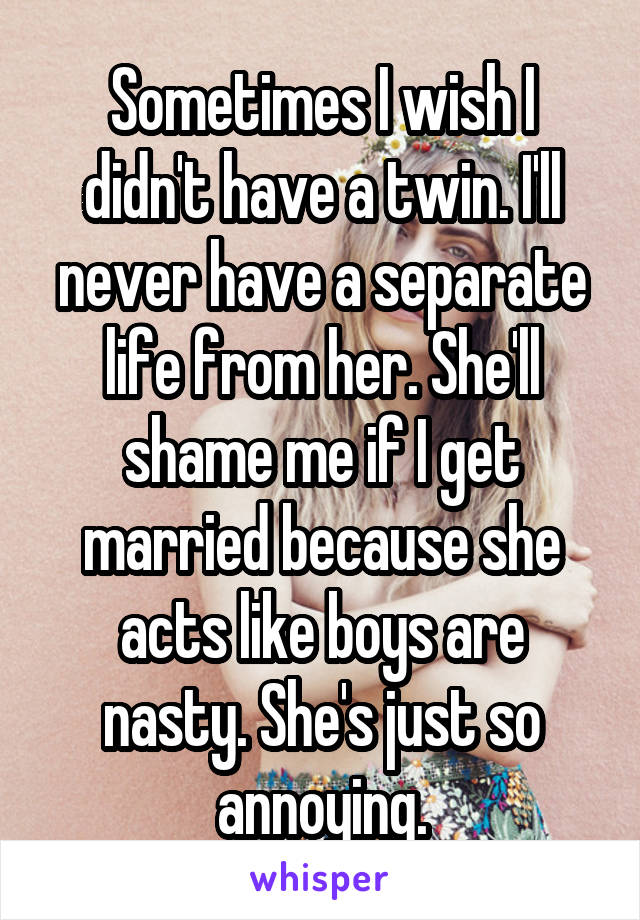 Sometimes I wish I didn't have a twin. I'll never have a separate life from her. She'll shame me if I get married because she acts like boys are nasty. She's just so annoying.