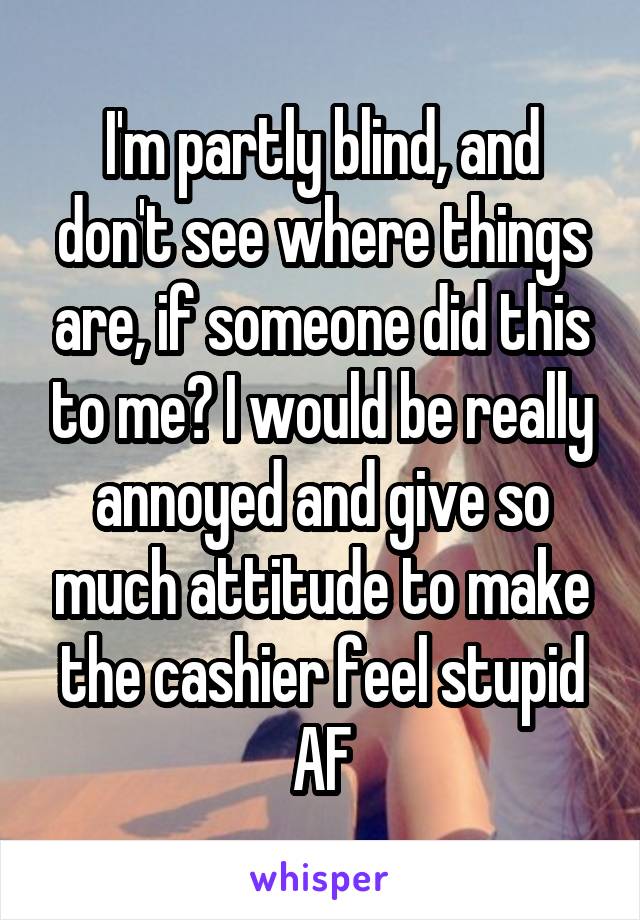 I'm partly blind, and don't see where things are, if someone did this to me? I would be really annoyed and give so much attitude to make the cashier feel stupid AF