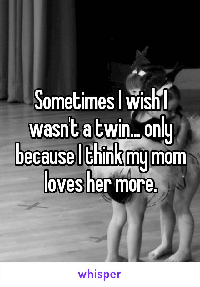 Sometimes I wish I wasn't a twin... only because I think my mom loves her more.