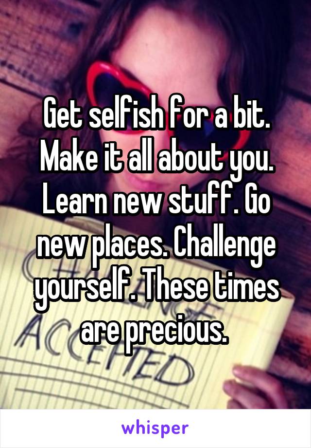 Get selfish for a bit. Make it all about you. Learn new stuff. Go new places. Challenge yourself. These times are precious. 