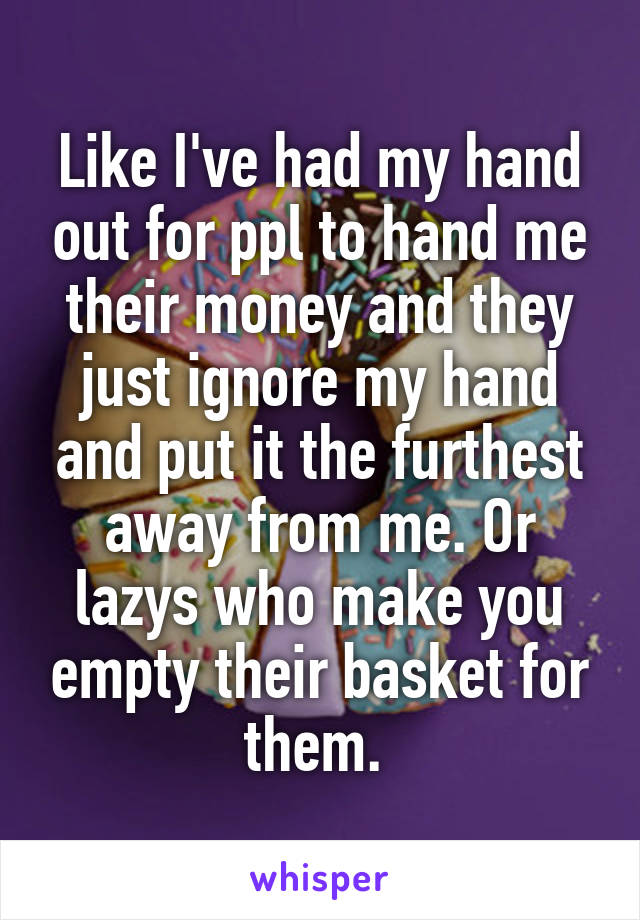 Like I've had my hand out for ppl to hand me their money and they just ignore my hand and put it the furthest away from me. Or lazys who make you empty their basket for them. 