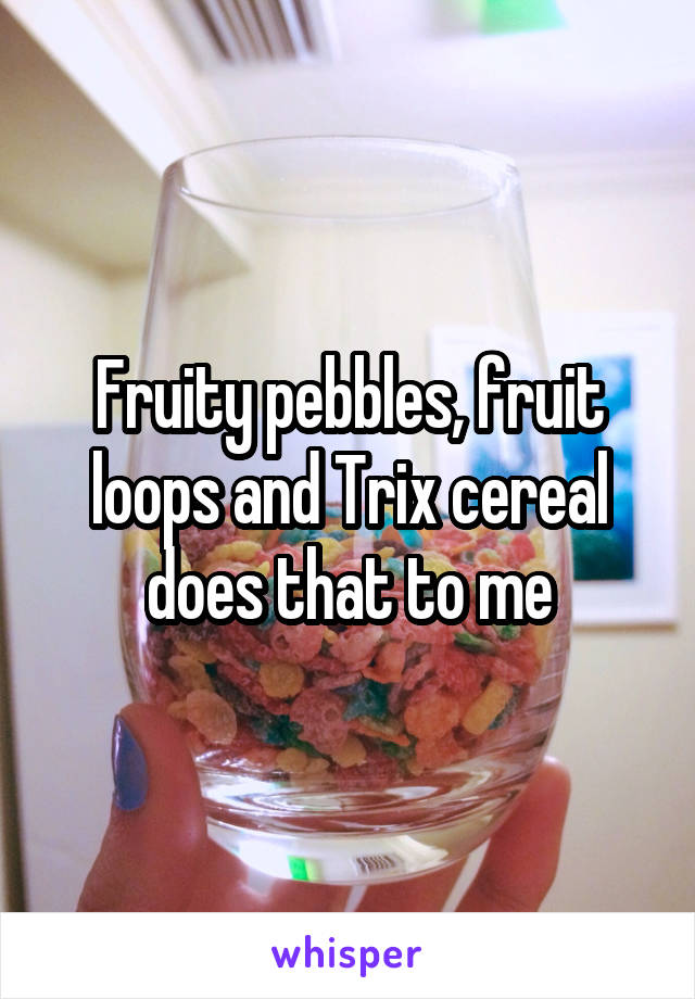 Fruity pebbles, fruit loops and Trix cereal does that to me