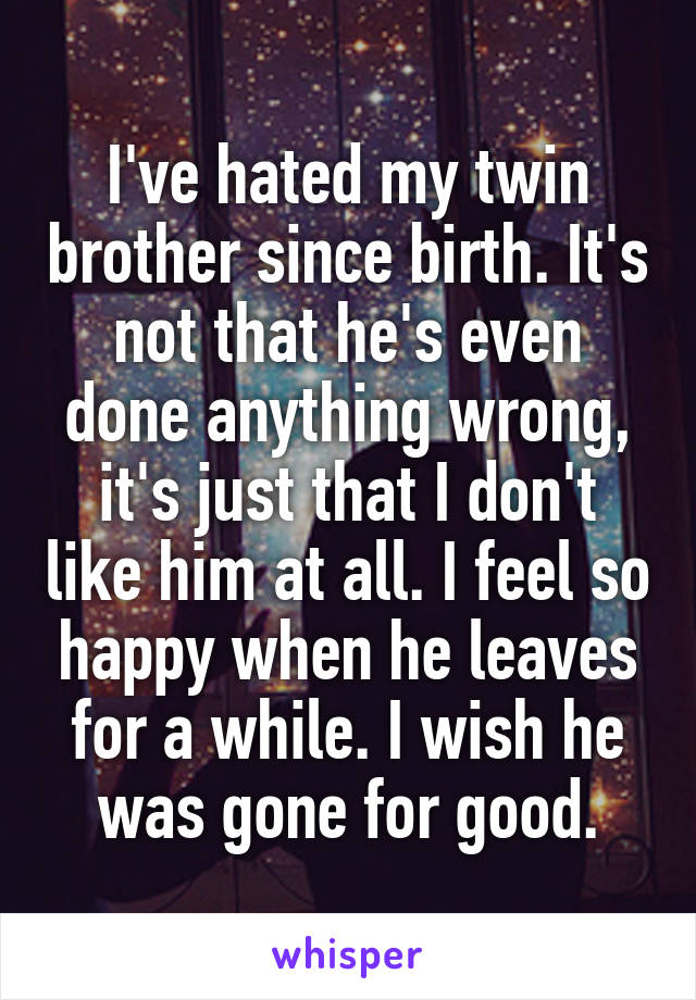 I've hated my twin brother since birth. It's not that he's even done anything wrong, it's just that I don't like him at all. I feel so happy when he leaves for a while. I wish he was gone for good.