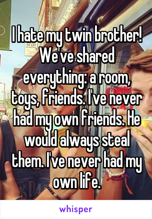 I hate my twin brother! We've shared everything: a room, toys, friends. I've never had my own friends. He would always steal them. I've never had my own life.