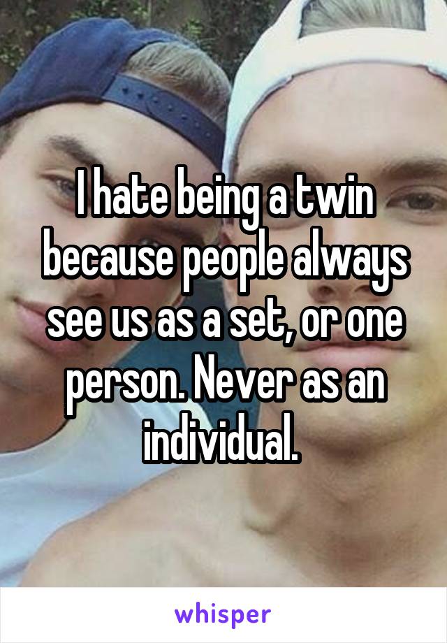 I hate being a twin because people always see us as a set, or one person. Never as an individual. 