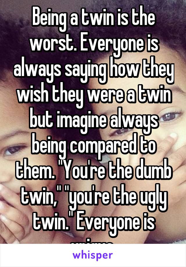 Being a twin is the worst. Everyone is always saying how they wish they were a twin but imagine always being compared to them. "You're the dumb twin," "you're the ugly twin." Everyone is unique.