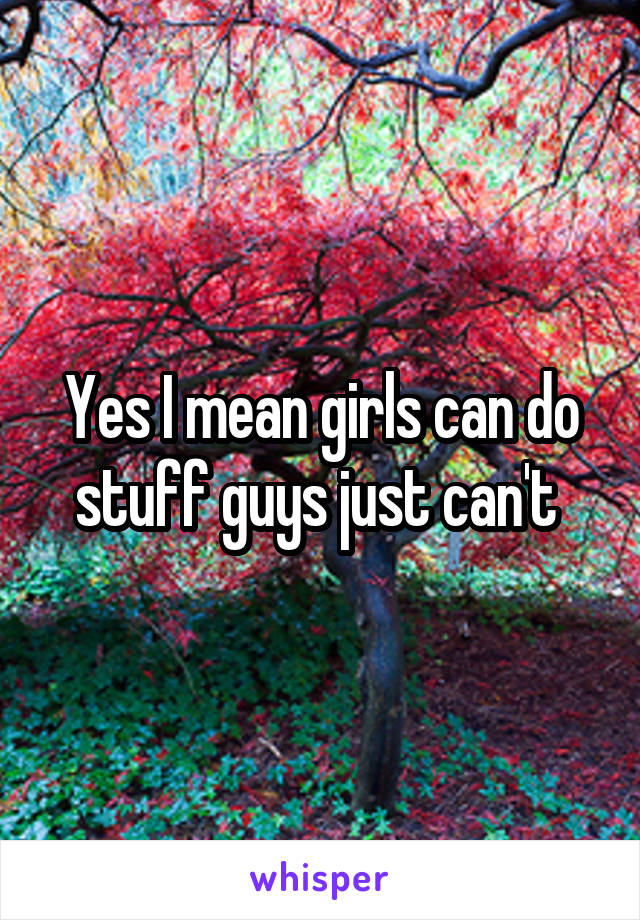 Yes I mean girls can do stuff guys just can't 