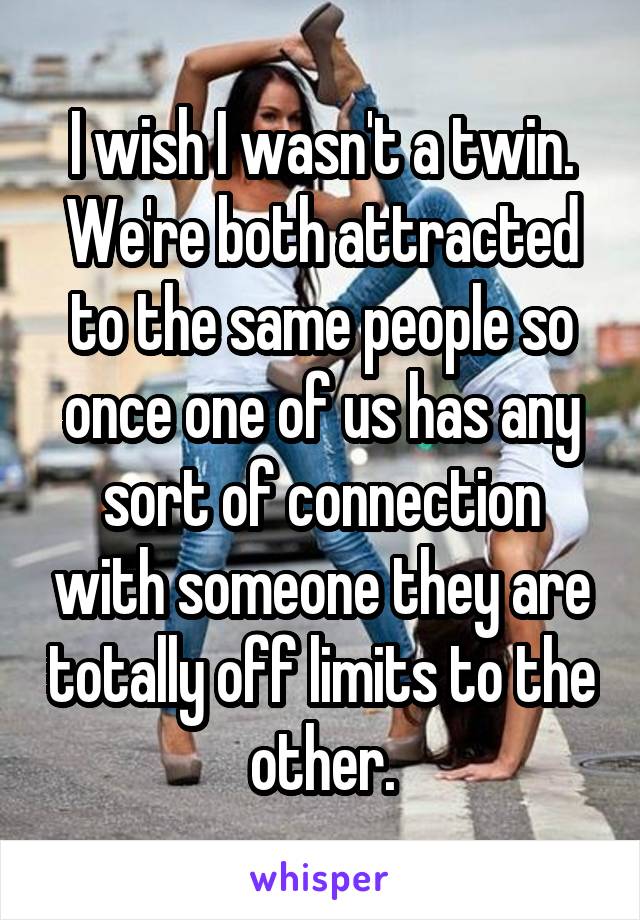 I wish I wasn't a twin. We're both attracted to the same people so once one of us has any sort of connection with someone they are totally off limits to the other.