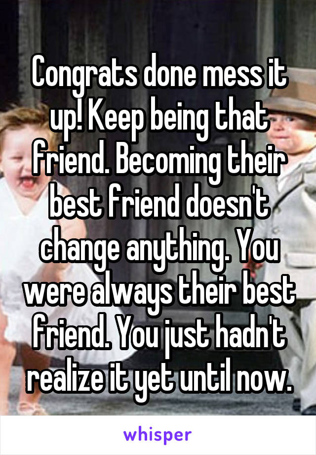 Congrats done mess it up! Keep being that friend. Becoming their best friend doesn't change anything. You were always their best friend. You just hadn't realize it yet until now.