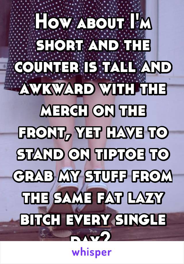 How about I'm short and the counter is tall and awkward with the merch on the front, yet have to stand on tiptoe to grab my stuff from the same fat lazy bitch every single day? 