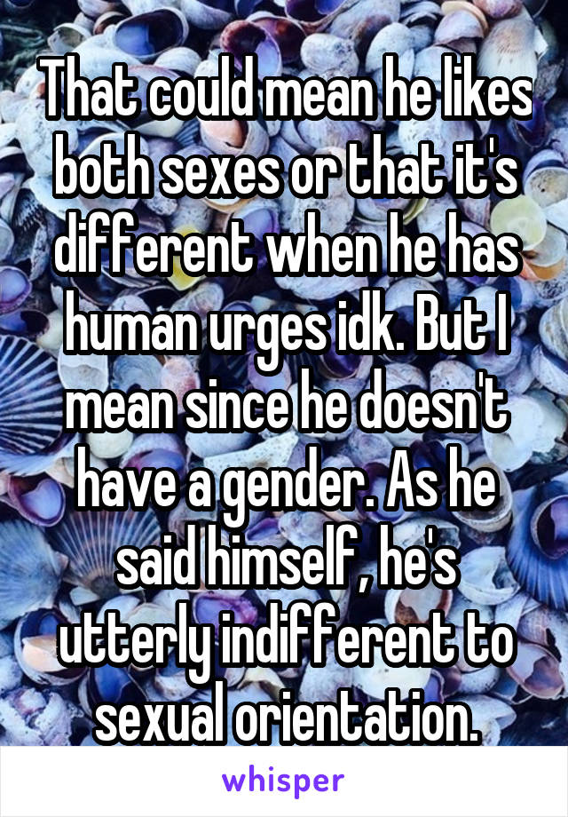 That could mean he likes both sexes or that it's different when he has human urges idk. But I mean since he doesn't have a gender. As he said himself, he's utterly indifferent to sexual orientation.