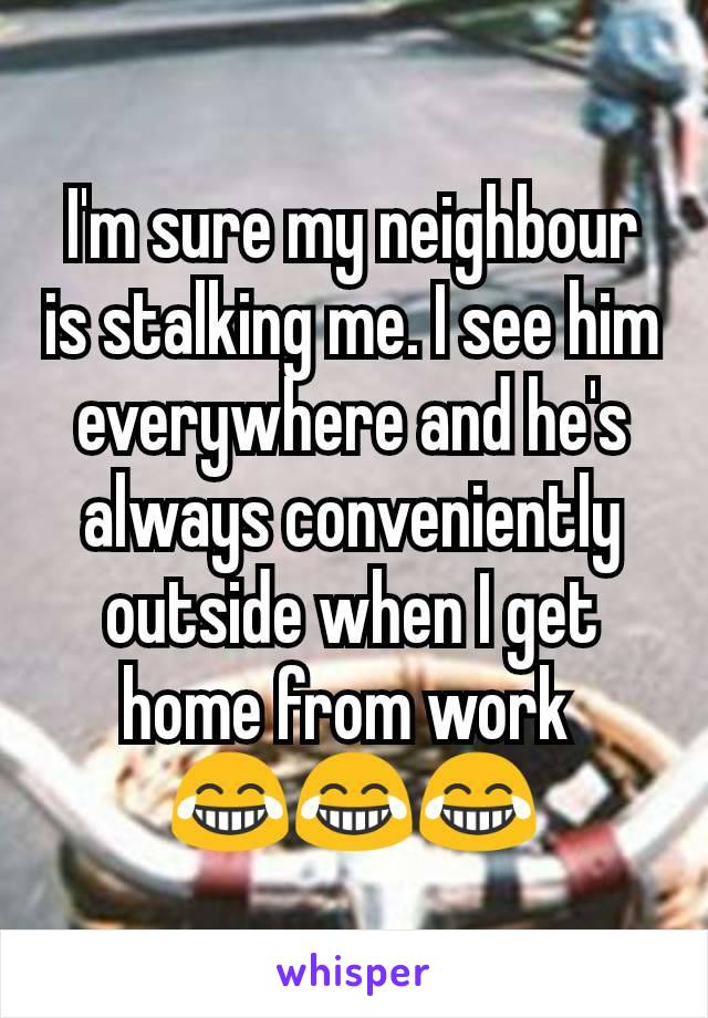 I'm sure my neighbour is stalking me. I see him everywhere and he's always conveniently outside when I get home from work 
😂😂😂