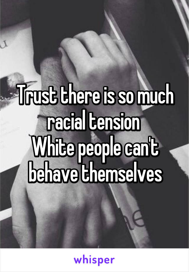 Trust there is so much racial tension 
White people can't behave themselves