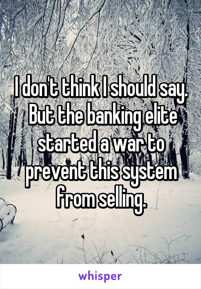 I don't think I should say.  But the banking elite started a war to prevent this system from selling.