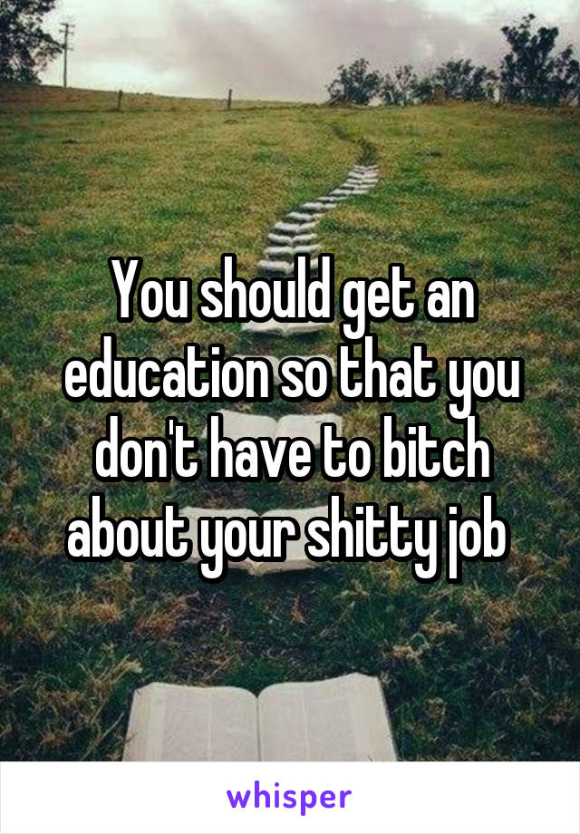 You should get an education so that you don't have to bitch about your shitty job 