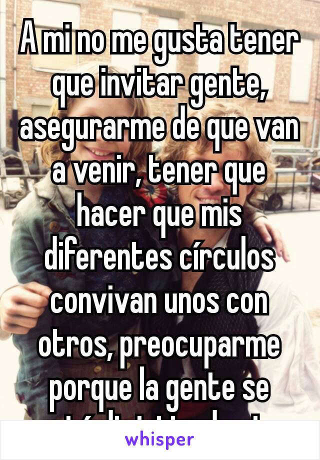 A mi no me gusta tener que invitar gente,  asegurarme de que van a venir, tener que hacer que mis diferentes círculos convivan unos con otros, preocuparme porque la gente se esté divirtiendo etc