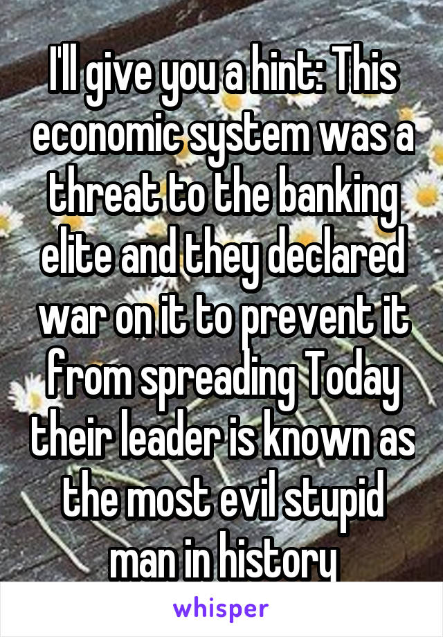 I'll give you a hint: This economic system was a threat to the banking elite and they declared war on it to prevent it from spreading Today their leader is known as the most evil stupid man in history