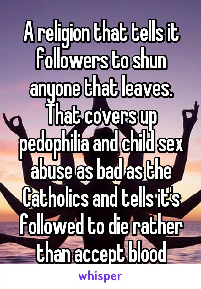 A religion that tells it followers to shun anyone that leaves. That covers up pedophilia and child sex abuse as bad as the Catholics and tells it's followed to die rather than accept blood