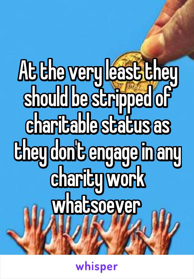 At the very least they should be stripped of charitable status as they don't engage in any charity work whatsoever 