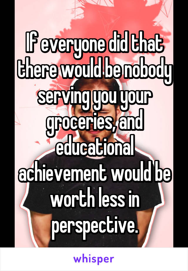 If everyone did that there would be nobody serving you your groceries, and educational achievement would be worth less in perspective.