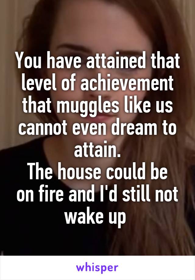 You have attained that level of achievement that muggles like us cannot even dream to attain.
The house could be on fire and I'd still not wake up 