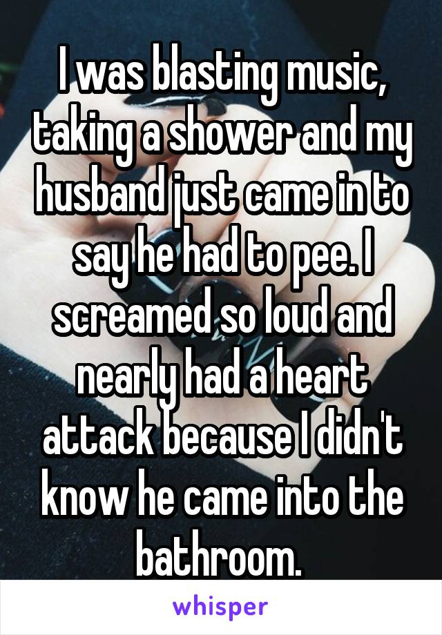 I was blasting music, taking a shower and my husband just came in to say he had to pee. I screamed so loud and nearly had a heart attack because I didn't know he came into the bathroom. 