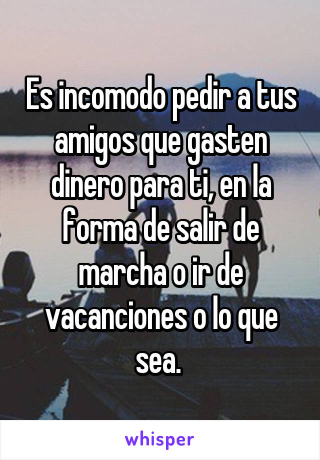 Es incomodo pedir a tus amigos que gasten dinero para ti, en la forma de salir de marcha o ir de vacanciones o lo que sea. 