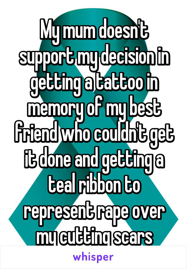 My mum doesn't support my decision in getting a tattoo in memory of my best friend who couldn't get it done and getting a teal ribbon to represent rape over my cutting scars