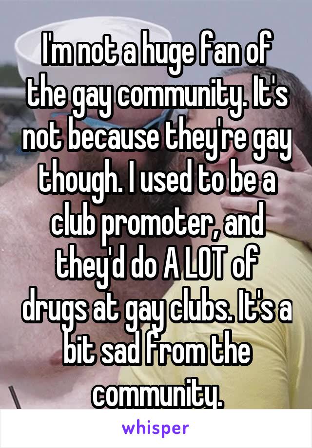 I'm not a huge fan of the gay community. It's not because they're gay though. I used to be a club promoter, and they'd do A LOT of drugs at gay clubs. It's a bit sad from the community.