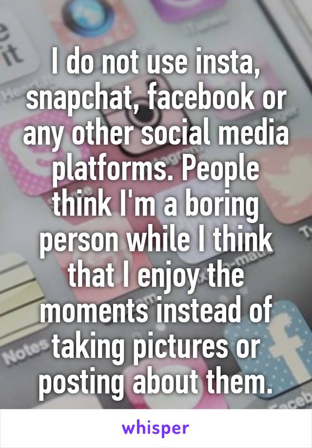 I do not use insta, snapchat, facebook or any other social media platforms. People think I'm a boring person while I think that I enjoy the moments instead of taking pictures or posting about them.