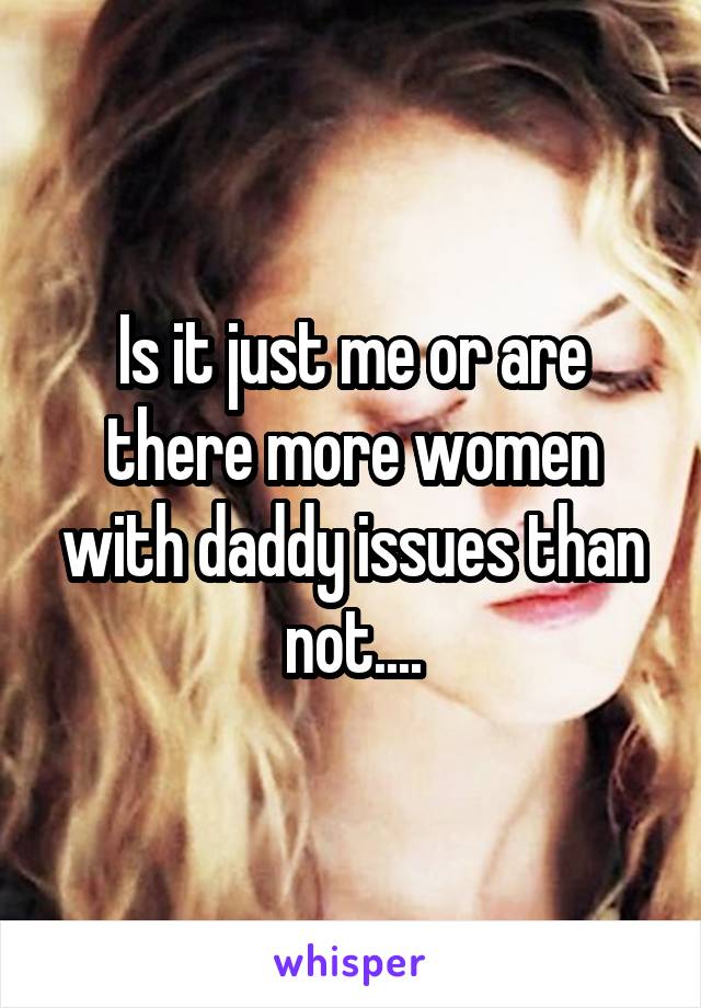 Is it just me or are there more women with daddy issues than not....