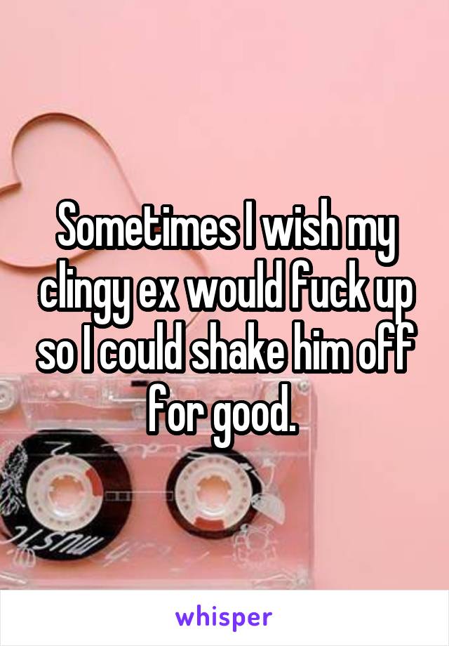 Sometimes I wish my clingy ex would fuck up so I could shake him off for good. 