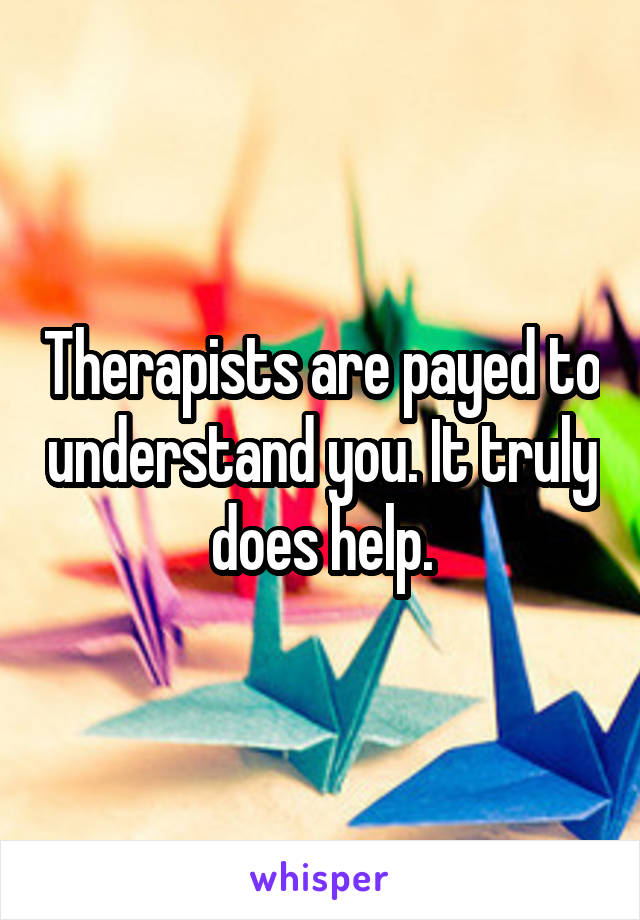 Therapists are payed to understand you. It truly does help.