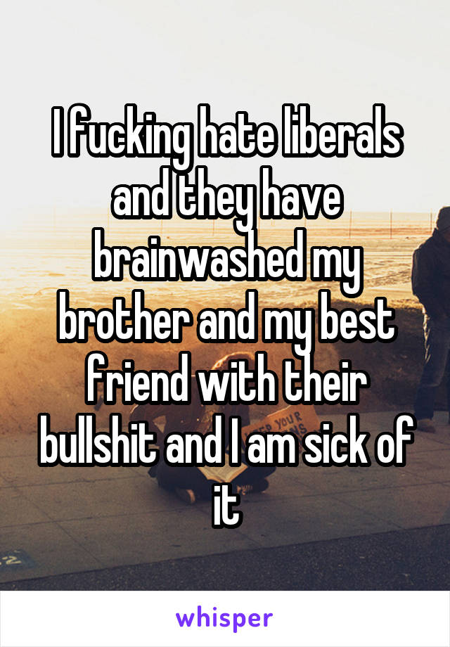 I fucking hate liberals and they have brainwashed my brother and my best friend with their bullshit and I am sick of it
